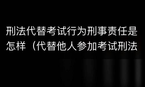 刑法代替考试行为刑事责任是怎样（代替他人参加考试刑法）
