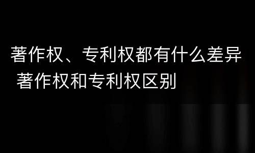 著作权、专利权都有什么差异 著作权和专利权区别