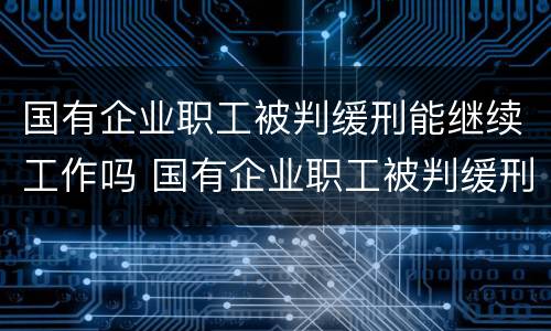 国有企业职工被判缓刑能继续工作吗 国有企业职工被判缓刑能继续工作吗
