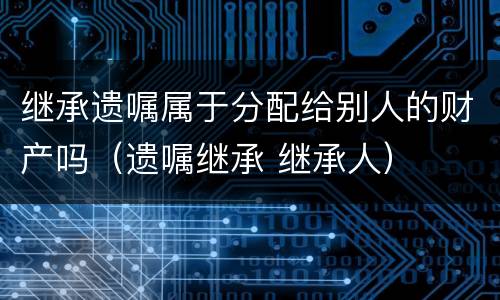 继承遗嘱属于分配给别人的财产吗（遗嘱继承 继承人）