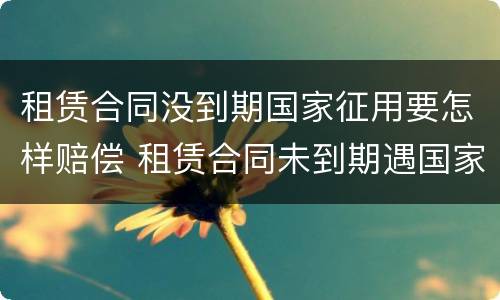 租赁合同没到期国家征用要怎样赔偿 租赁合同未到期遇国家征收