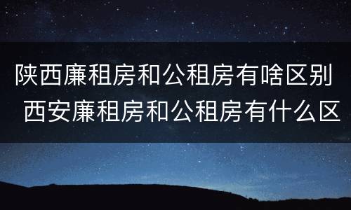 陕西廉租房和公租房有啥区别 西安廉租房和公租房有什么区别