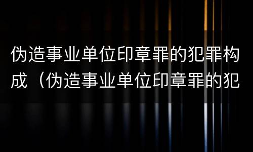 伪造事业单位印章罪的犯罪构成（伪造事业单位印章罪的犯罪构成要件包括）