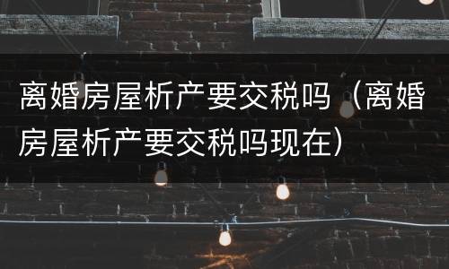 离婚房屋析产要交税吗（离婚房屋析产要交税吗现在）