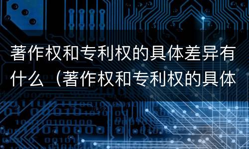 著作权和专利权的具体差异有什么（著作权和专利权的具体差异有什么意义）
