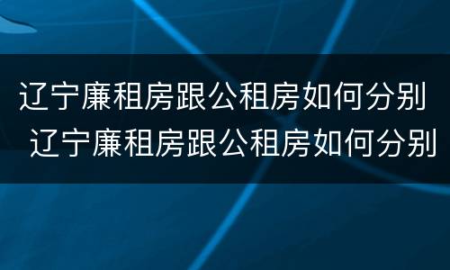 辽宁廉租房跟公租房如何分别 辽宁廉租房跟公租房如何分别的