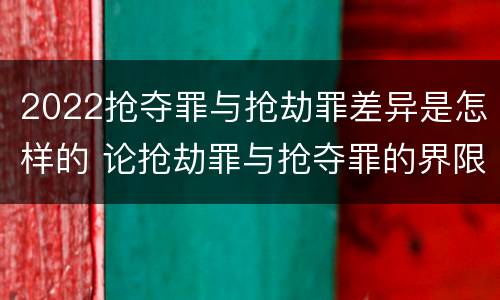 2022抢夺罪与抢劫罪差异是怎样的 论抢劫罪与抢夺罪的界限