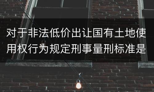 对于非法低价出让国有土地使用权行为规定刑事量刑标准是怎样