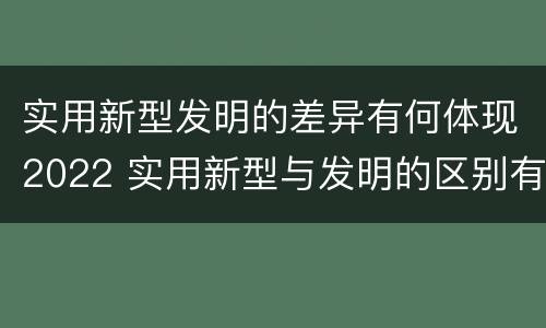 实用新型发明的差异有何体现2022 实用新型与发明的区别有哪些