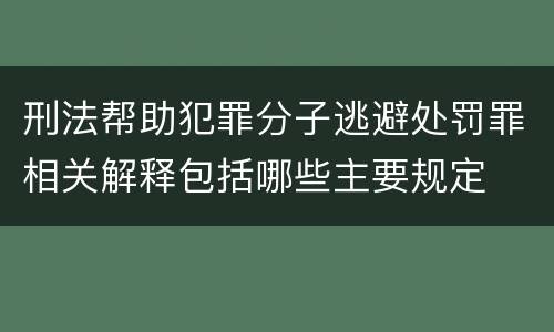 刑法帮助犯罪分子逃避处罚罪相关解释包括哪些主要规定