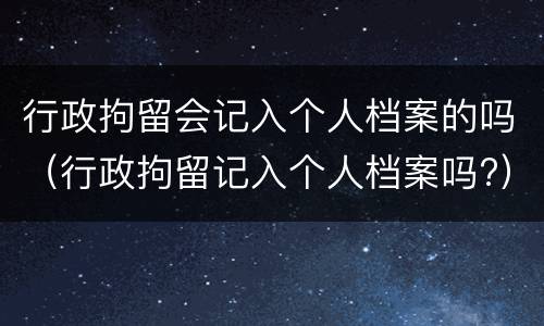 行政拘留会记入个人档案的吗（行政拘留记入个人档案吗?）