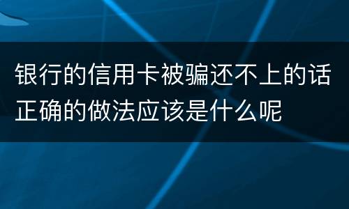 银行的信用卡被骗还不上的话正确的做法应该是什么呢