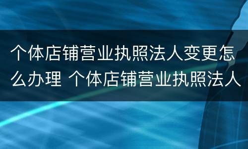 个体店铺营业执照法人变更怎么办理 个体店铺营业执照法人变更怎么办理流程