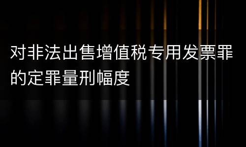 对非法出售增值税专用发票罪的定罪量刑幅度