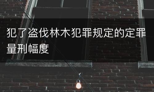 犯了盗伐林木犯罪规定的定罪量刑幅度