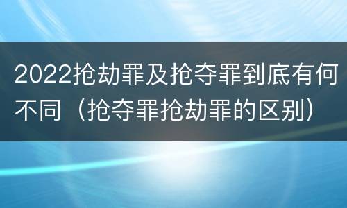 2022抢劫罪及抢夺罪到底有何不同（抢夺罪抢劫罪的区别）