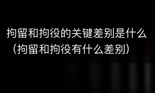 拘留和拘役的关键差别是什么（拘留和拘役有什么差别）