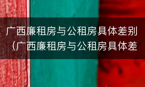 广西廉租房与公租房具体差别（广西廉租房与公租房具体差别在哪）