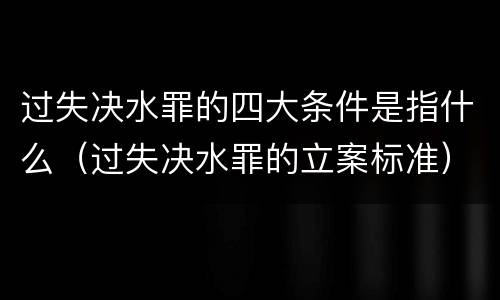 过失决水罪的四大条件是指什么（过失决水罪的立案标准）