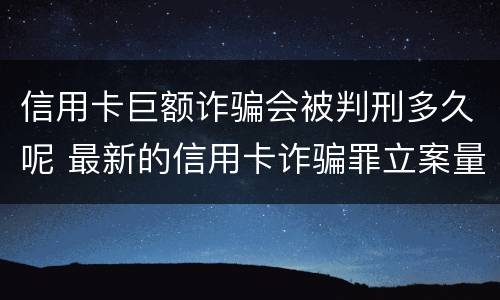 信用卡巨额诈骗会被判刑多久呢 最新的信用卡诈骗罪立案量刑标准