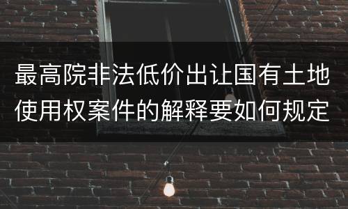 最高院非法低价出让国有土地使用权案件的解释要如何规定