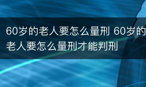 60岁的老人要怎么量刑 60岁的老人要怎么量刑才能判刑