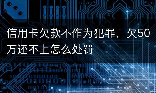 信用卡欠款不作为犯罪，欠50万还不上怎么处罚