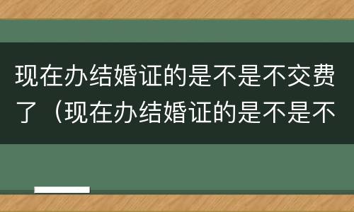 现在办结婚证的是不是不交费了（现在办结婚证的是不是不交费了呢）