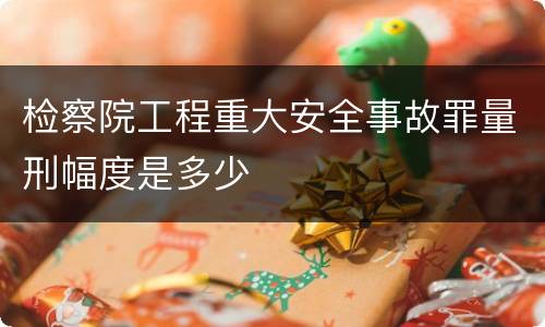 检察院工程重大安全事故罪量刑幅度是多少