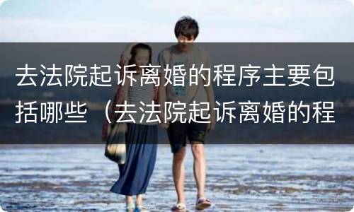 去法院起诉离婚的程序主要包括哪些（去法院起诉离婚的程序主要包括哪些方面）