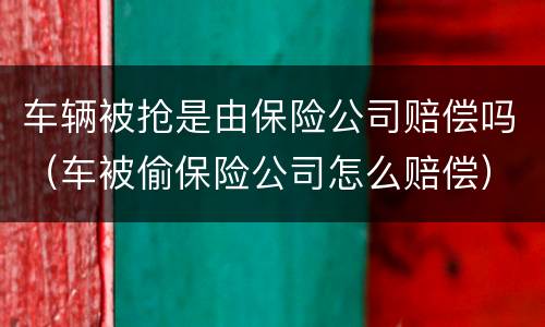 车辆被抢是由保险公司赔偿吗（车被偷保险公司怎么赔偿）