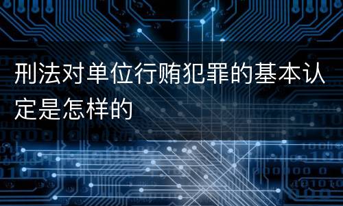 刑法对单位行贿犯罪的基本认定是怎样的