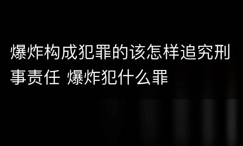 爆炸构成犯罪的该怎样追究刑事责任 爆炸犯什么罪