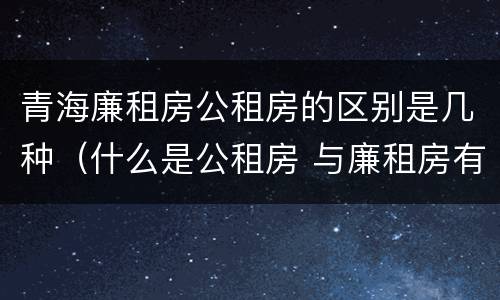 青海廉租房公租房的区别是几种（什么是公租房 与廉租房有什么区别?）