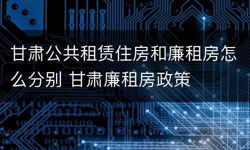 甘肃公共租赁住房和廉租房怎么分别 甘肃廉租房政策