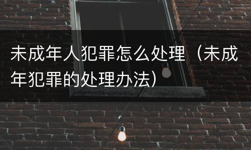 未成年人犯罪怎么处理（未成年犯罪的处理办法）