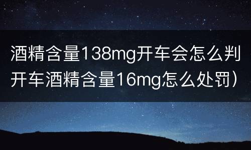 酒精含量138mg开车会怎么判（开车酒精含量16mg怎么处罚）