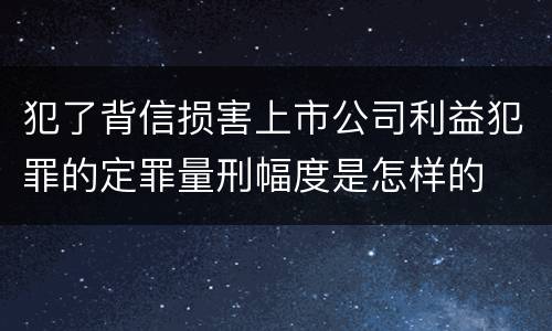 犯了背信损害上市公司利益犯罪的定罪量刑幅度是怎样的