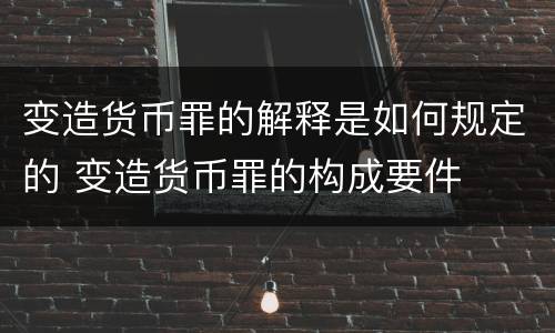 变造货币罪的解释是如何规定的 变造货币罪的构成要件