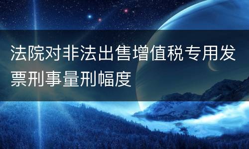 法院对非法出售增值税专用发票刑事量刑幅度