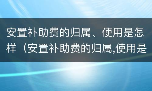 安置补助费的归属、使用是怎样（安置补助费的归属,使用是怎样计算的）