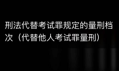 刑法代替考试罪规定的量刑档次（代替他人考试罪量刑）