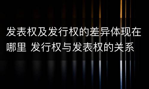 发表权及发行权的差异体现在哪里 发行权与发表权的关系