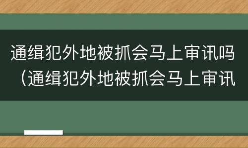 通缉犯外地被抓会马上审讯吗（通缉犯外地被抓会马上审讯吗知乎）