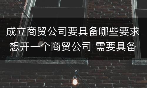 成立商贸公司要具备哪些要求 想开一个商贸公司 需要具备的条件