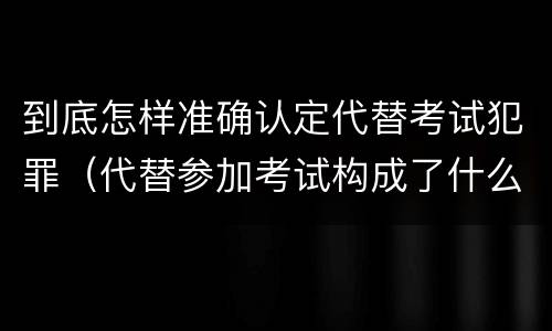 到底怎样准确认定代替考试犯罪（代替参加考试构成了什么犯罪）