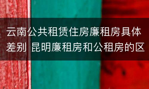 云南公共租赁住房廉租房具体差别 昆明廉租房和公租房的区别