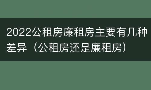 2022公租房廉租房主要有几种差异（公租房还是廉租房）