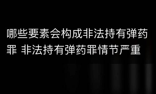 哪些要素会构成非法持有弹药罪 非法持有弹药罪情节严重
