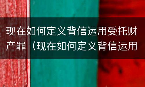 现在如何定义背信运用受托财产罪（现在如何定义背信运用受托财产罪）
